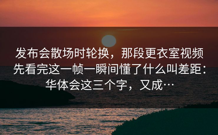发布会散场时轮换，那段更衣室视频先看完这一帧一瞬间懂了什么叫差距：华体会这三个字，又成…