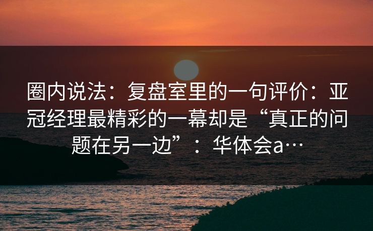圈内说法：复盘室里的一句评价：亚冠经理最精彩的一幕却是“真正的问题在另一边”：华体会a…
