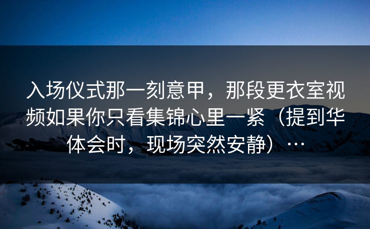 入场仪式那一刻意甲，那段更衣室视频如果你只看集锦心里一紧（提到华体会时，现场突然安静）…