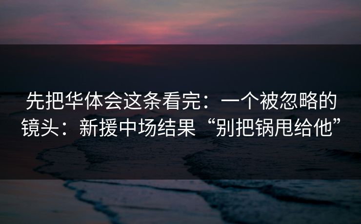 先把华体会这条看完:一个被忽略的镜头:新援中场结果“别把锅甩给他” 先把华体会这条看完:一个被忽略的镜头:新援中场结果“别把锅甩给他”