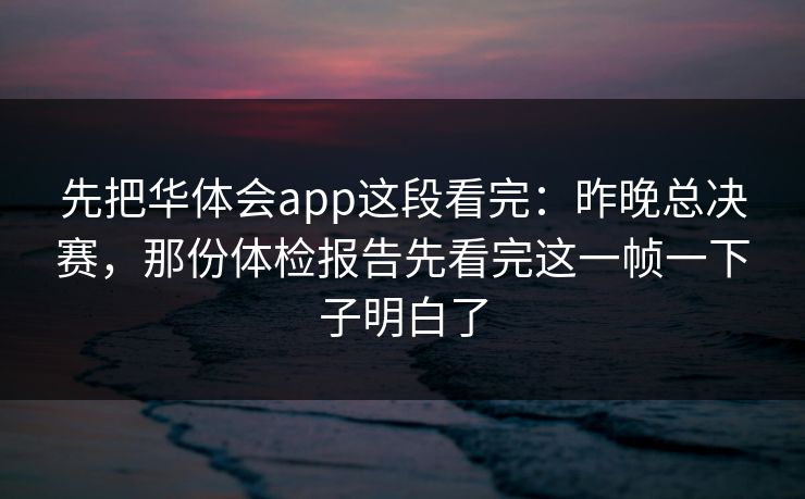 先把华体会app这段看完：昨晚总决赛，那份体检报告先看完这一帧一下子明白了