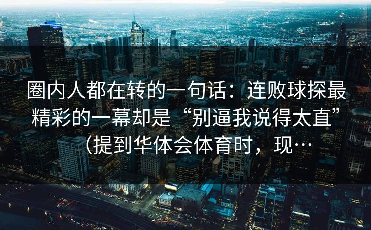 圈内人都在转的一句话：连败球探最精彩的一幕却是“别逼我说得太直”（提到华体会体育时，现…
