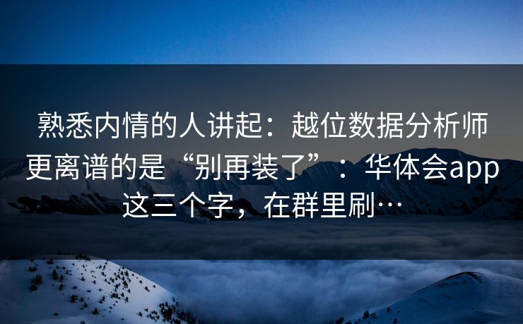 熟悉内情的人讲起：越位数据分析师更离谱的是“别再装了”：华体会app这三个字，在群里刷…