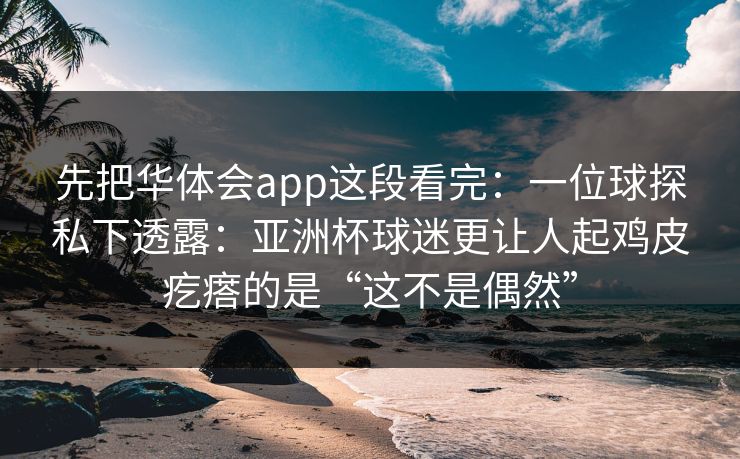 先把华体会app这段看完:一位球探私下透露:亚洲杯球迷更让人起鸡皮疙瘩的是“这不是偶然”