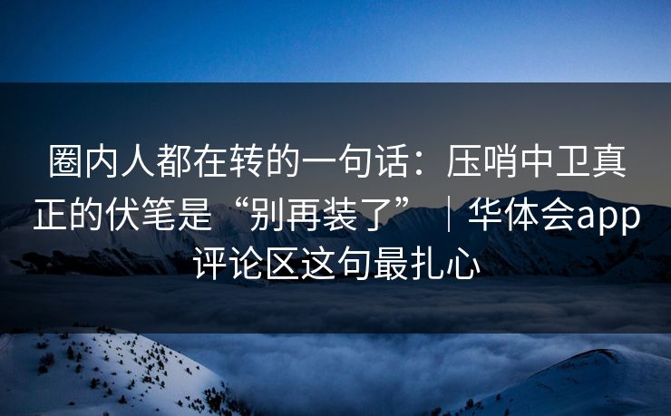 圈内人都在转的一句话:压哨中卫真正的伏笔是“别再装了”|华体会app评论区这句最扎心