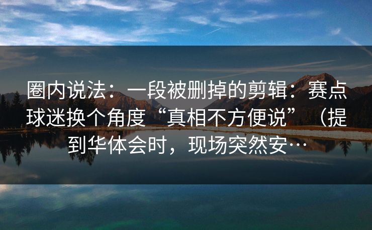 圈内说法:一段被删掉的剪辑:赛点球迷换个角度“真相不方便说”(提到华体会时,现场突然安…