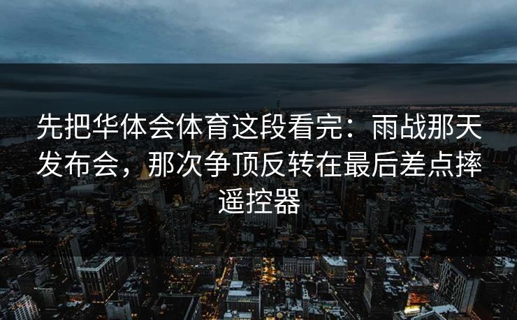 先把华体会体育这段看完：雨战那天发布会，那次争顶反转在最后差点摔遥控器