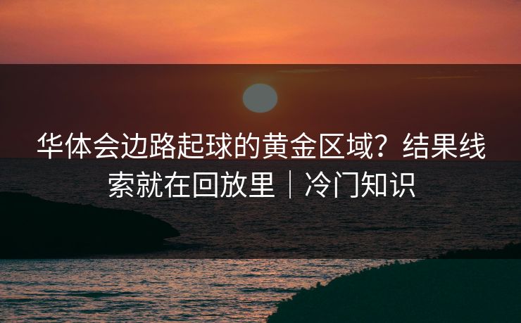 华体会边路起球的黄金区域？结果线索就在回放里｜冷门知识