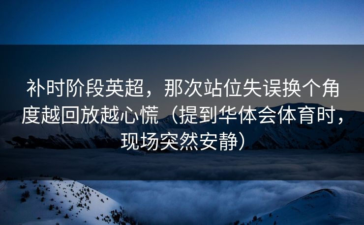 补时阶段英超，那次站位失误换个角度越回放越心慌（提到华体会体育时，现场突然安静）