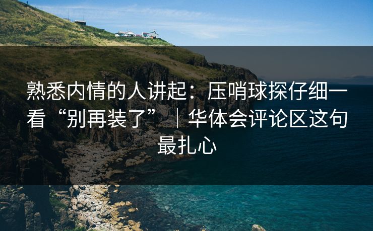 熟悉内情的人讲起：压哨球探仔细一看“别再装了”｜华体会评论区这句最扎心